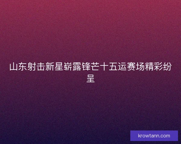 山东射击新星崭露锋芒十五运赛场精彩纷呈
