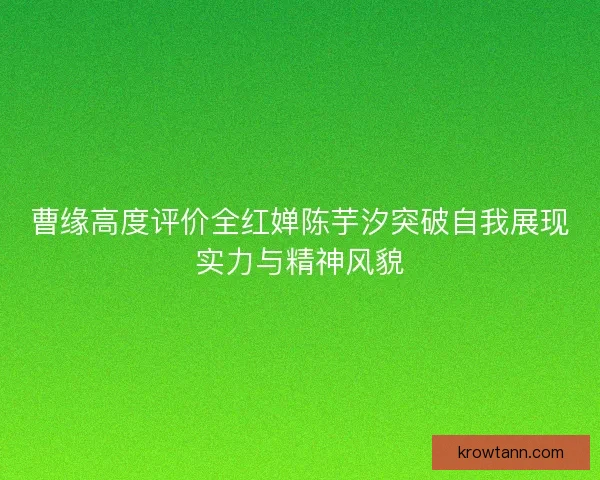 曹缘高度评价全红婵陈芋汐突破自我展现实力与精神风貌