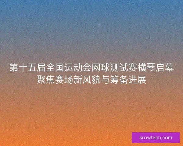 第十五届全国运动会网球测试赛横琴启幕聚焦赛场新风貌与筹备进展